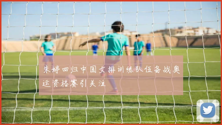 朱婷回归中国女排训练队伍备战奥运资格赛引关注