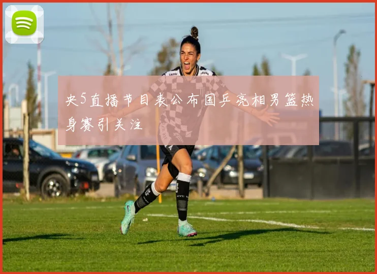 央5直播节目表公布国乒亮相男篮热身赛引关注