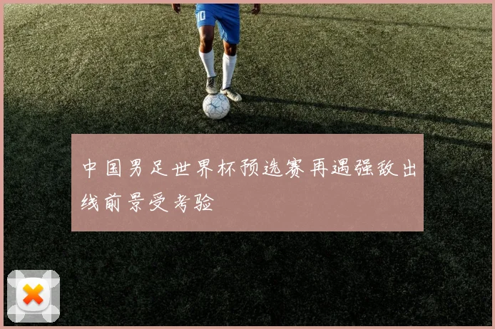 中国男足世界杯预选赛再遇强敌出线前景受考验