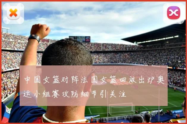 中国女篮对阵法国女篮回放出炉奥运小组赛攻防细节引关注