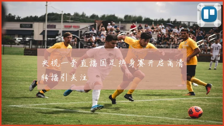 央视一套直播国足热身赛开启高清转播引关注