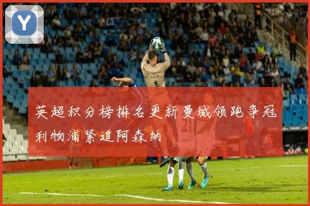 英超积分榜排名更新曼城领跑争冠利物浦紧追阿森纳
