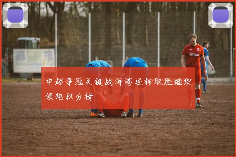 中超争冠关键战海港逆转取胜继续领跑积分榜