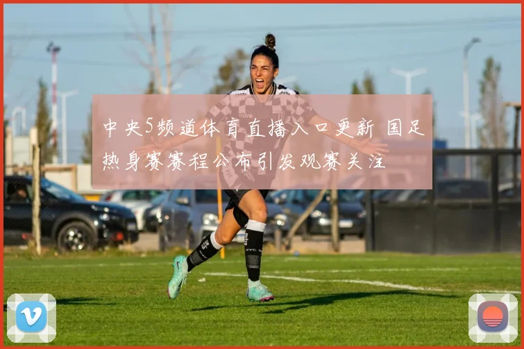中央5频道体育直播入口更新 国足热身赛赛程公布引发观赛关注