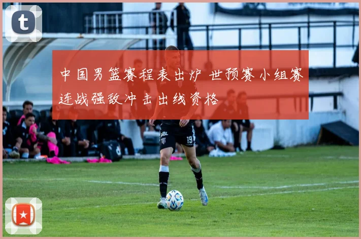 中国男篮赛程表出炉 世预赛小组赛连战强敌冲击出线资格