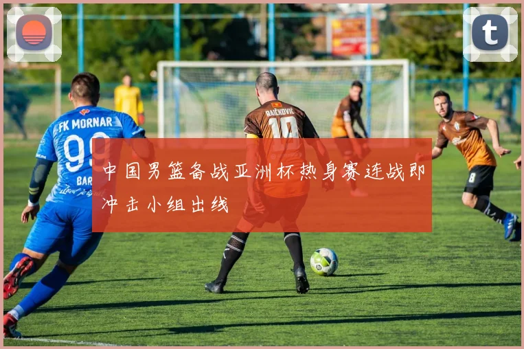 中国男篮备战亚洲杯热身赛连战即冲击小组出线