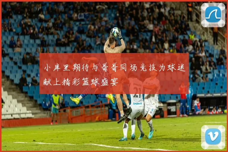 小库里期待与哥哥同场竞技为球迷献上精彩篮球盛宴