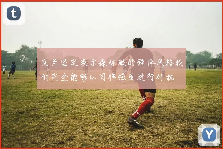 瓦兰坚定表示森林狼的强悍风格我们完全能够以同样强度进行对抗