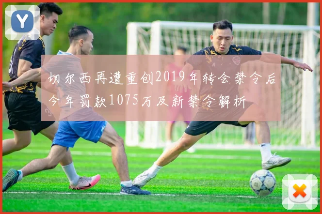 切尔西再遭重创2019年转会禁令后今年罚款1075万及新禁令解析