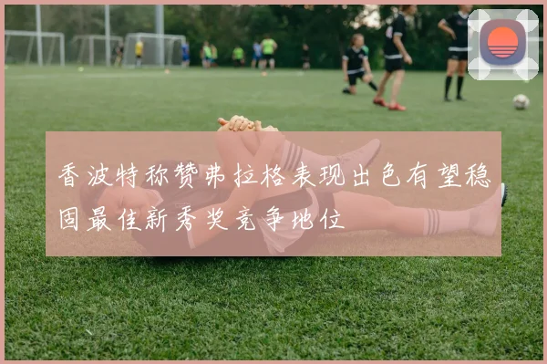 香波特称赞弗拉格表现出色有望稳固最佳新秀奖竞争地位