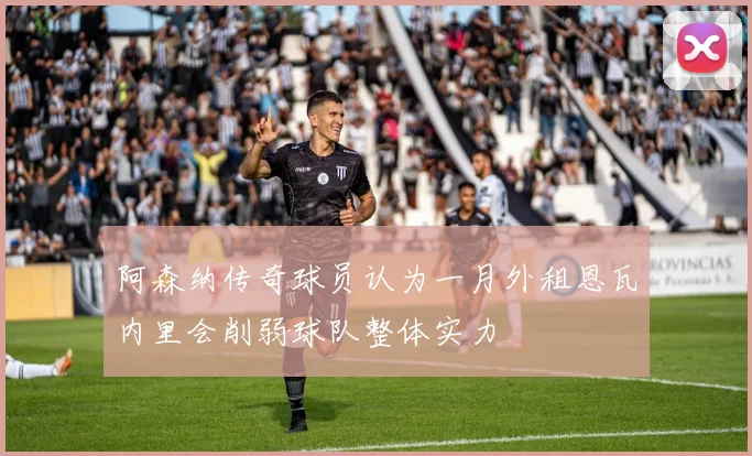 阿森纳传奇球员认为一月外租恩瓦内里会削弱球队整体实力