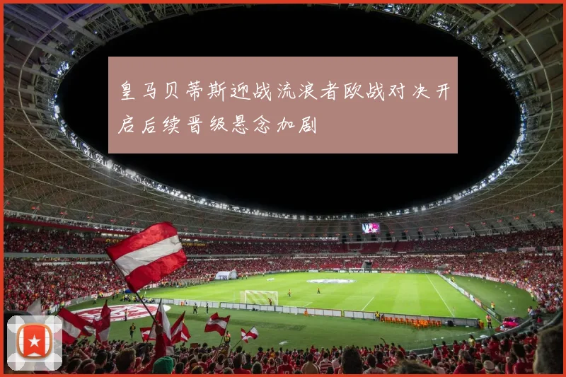 皇马贝蒂斯迎战流浪者欧战对决开启后续晋级悬念加剧