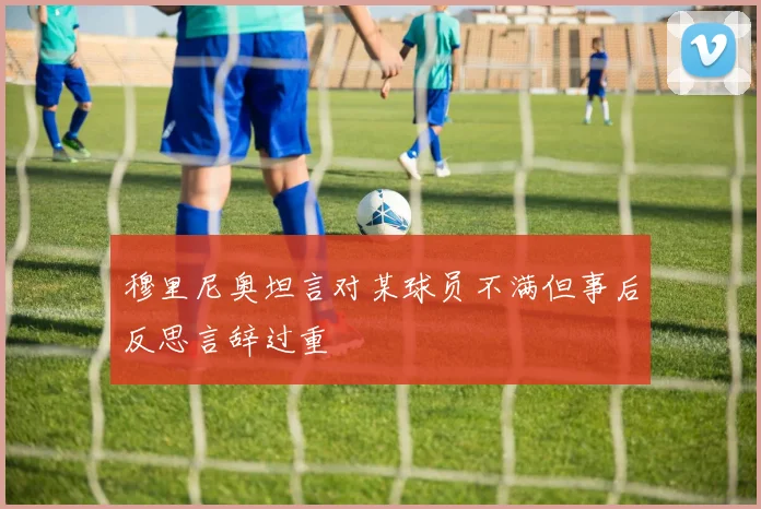穆里尼奥坦言对某球员不满但事后反思言辞过重