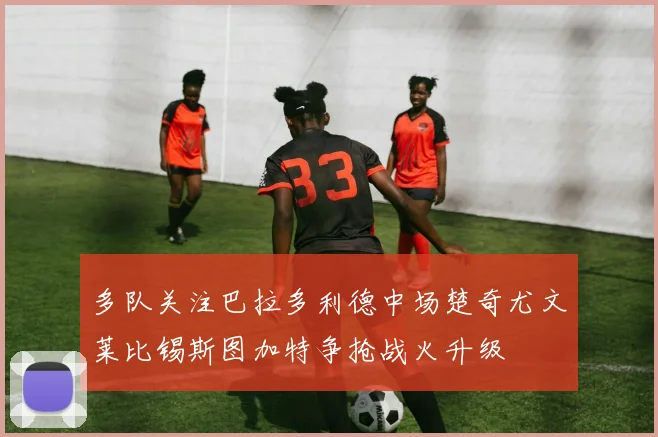 多队关注巴拉多利德中场楚奇尤文莱比锡斯图加特争抢战火升级