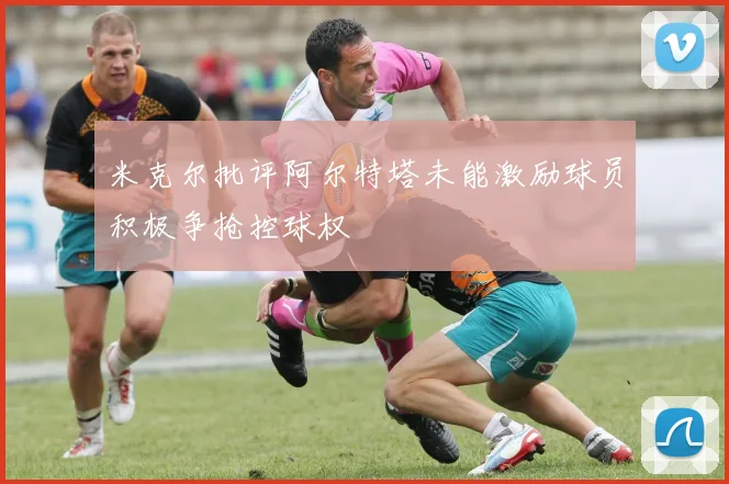 米克尔批评阿尔特塔未能激励球员积极争抢控球权