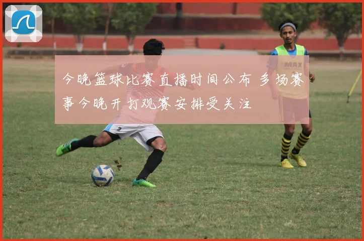 今晚篮球比赛直播时间公布 多场赛事今晚开打观赛安排受关注